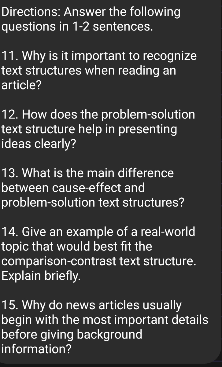 Directions: Answer the following 
questions in 1-2 sentences. 
11. Why is it important to recognize 
text structures when reading an 
article? 
12. How does the problem-solution 
text structure help in presenting 
ideas clearly? 
13. What is the main difference 
between cause-effect and 
problem-solution text structures? 
14. Give an example of a real-world 
topic that would best fit the 
comparison-contrast text structure. 
Explain briefly. 
15. Why do news articles usually 
begin with the most important details 
before giving background 
information?