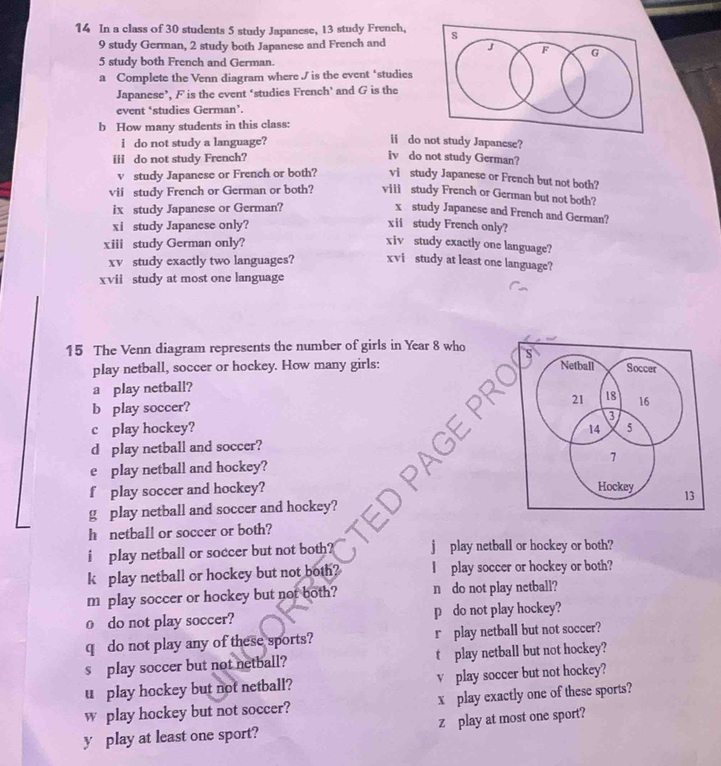 In a class of 30 students 5 study Japanese, 13 study French,
9 study German, 2 study both Japanese and French and
5 study both French and German. 
a Complete the Venn diagram where J is the event ‘studies 
Japanese’, F is the event ‘studies French’ and G is the 
event ‘studies German’. 
b How many students in this class: 
i do not study a language? 
ii do not study Japanese? 
iii do not study French? 
iv do not study German? 
vstudy Japanese or French or both? 
vi study Japanese or French but not both? 
vii study French or German or both? viii study French or German but not both? 
ix study Japanese or German? 
x study Japanese and French and German? 
xi study Japanese only? xii study French only? 
xiii study German only? xiv study exactly one language? 
xv study exactly two languages? xvi study at least one language? 
xvii study at most one language 
15 The Venn diagram represents the number of girls in Year 8 who 
play netball, soccer or hockey. How many girls: 
a play netball? 
b play soccer? 
c play hockey? 
d play netball and soccer? 
e play netball and hockey? 
f play soccer and hockey? 
3 
g play netball and soccer and hockey? 
h netball or soccer or both? 
i play netball or soccer but not both? play netball or hockey or both? 
k play netball or hockey but not both? play soccer or hockey or both? 
m play soccer or hockey but not both? n do not play netball? 
o do not play soccer? p do not play hockey? 
q do not play any of these sports? r play netball but not soccer? 
s play soccer but not netball? t play netball but not hockey? 
u play hockey but not netball? v play soccer but not hockey? 
w play hockey but not soccer? x play exactly one of these sports? 
y play at least one sport? z play at most one sport?