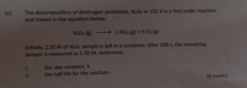 The decomposition of dinitrogen pentoxide, N_2O_5 at 3 35° K is a first order reaction 
and shown in the equation below.
N_2O_5(g)to 2NO_2(g)+NO_2(g)
Initially, 2.50 M of N_2O_5 sample is left in a container. After 109 s, the remaining 
sample is measured as 1.50 M, determine 
L the rate constant, k. 
B. the half-life for the reaction. 
[4 marks)