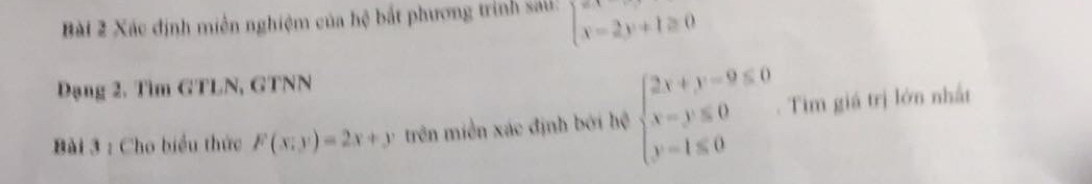 Xác định miên nghiệm của hệ bắt phương trình saú: beginarrayl x-2y+1≥ 0endarray.
Dạng 2. Tìm GTLN, GTNN
Bài 3 : Cho biểu thức F(x;y)=2x+y trên miền xác định bởi hệ beginarrayl 2x+y-9≤ 0 x-y≤slant 0 y=1≤slant 0endarray.. Tim giá trị lớn nhất