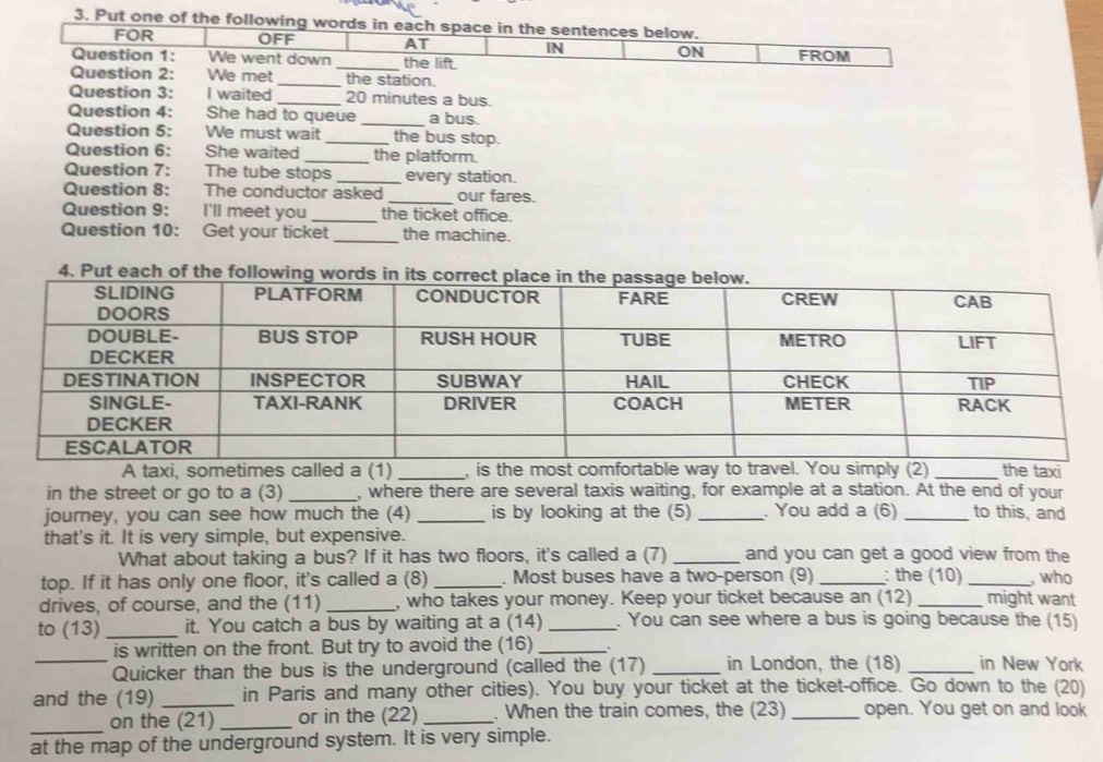 Put one of the following words in each space in the sentences below. 
FOR OFF AT IN ON 
Question 1: We went down _the lift. FROM 
Question 2: We met_ the station. 
Question 3: I waited _ 20 minutes a bus. 
_ 
Question 4: She had to queue a bus. 
Question 5: We must wait _the bus stop. 
Question 6: She waited_ the platform. 
Question 7: The tube stops _every station. 
_ 
Question 8: The conductor asked our fares. 
Question 9: I'll meet you _the ticket office. 
Question 10: Get your ticket_ the machine. 
A taxi, sometimes called a (1) _, is the most comfortable way to travel. You simply (2) _the taxi 
in the street or go to a (3) _, where there are several taxis waiting, for example at a station. At the end of your 
journey, you can see how much the (4) _is by looking at the (5) _. You add a (6) _to this, and 
that's it. It is very simple, but expensive. 
What about taking a bus? If it has two floors, it's called a (7) _and you can get a good view from the 
top. If it has only one floor, it's called a (8) _. Most buses have a two-person (9) _: the (10) _, who 
drives, of course, and the (11) _, who takes your money. Keep your ticket because an (12) _might want 
to (13) _it. You catch a bus by waiting at a (14) _. You can see where a bus is going because the (15) 
_ 
is written on the front. But try to avoid the (16)_ 
Quicker than the bus is the underground (called the (17) _in London, the (18) _in New York 
and the (19) _in Paris and many other cities). You buy your ticket at the ticket-office. Go down to the (20) 
_ 
on the (21) _or in the (22) _. When the train comes, the (23) _open. You get on and look 
at the map of the underground system. It is very simple.