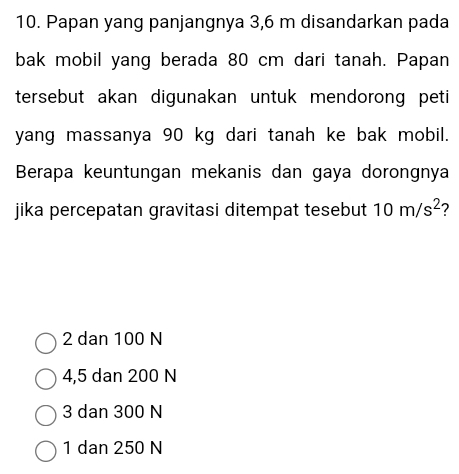 Papan yang panjangnya 3,6 m disandarkan pada
bak mobil yang berada 80 cm dari tanah. Papan
tersebut akan digunakan untuk mendorong peti
yang massanya 90 kg dari tanah ke bak mobil.
Berapa keuntungan mekanis dan gaya dorongnya
jika percepatan gravitasi ditempat tesebut 10m/s^2 ?
2 dan 100 N
4,5 dan 200 N
3 dan 300 N
1 dan 250 N