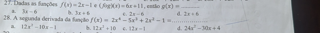 Dadas as funções f(x)=2x-1 e (fog)(x)=6x+11 , então g(x)= _
a. 3x-6 b. 3x+6 c. 2x-6 d. 2x+6
28. A segunda derivada da função f(x)=2x^4-5x^3+2x^2-1= _
a. 12x^2-10x-1 b. 12x^2+10 c. 12x-1 d. 24x^2-30x+4