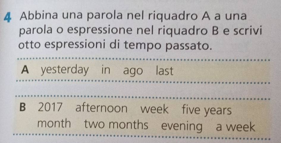 Abbina una parola nel riquadro A a una 
parola o espressione nel riquadro B e scrivi 
otto espressioni di tempo passato. 
A yesterday in ago last 
B 2017 afternoon week five years
monthtwo months evening a week