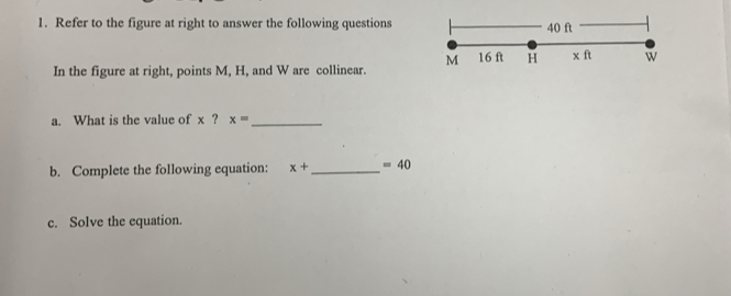 Refer to the figure at right to answer the following questions 40 ft
M 16 ft H x ft w
In the figure at right, points M, H, and W are collinear. 
a. What is the value of x ? x= _ 
b. Complete the following equation: x+ _  =40
c. Solve the equation.