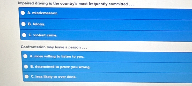 Impaired driving is the country's most frequently committed . . .
A. misdemeanor.
B. felony.
C. violent crime.
Confrontation may leave a person . . .
A. more willing to listen to you.
B. determined to prove you wrong.
C. less likely to over drink.