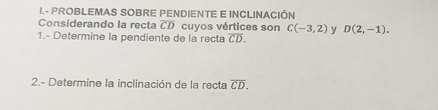 PROBLEMAS SOBRE PENDIENTE E INCLINACIÓN 
Considerando la recta overline CD cuyos vértices son C(-3,2) y D(2,-1). 
1.- Determine la pendiente de la recta overline CD. 
2.- Determine la inclinación de la recta overline CD.