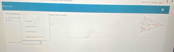 Nov 15 - 11:59 pm 1
Part 1 of 2
Fell in the blacks omplete parts a and b
a. Point P is the
b. PA= _ incenter
circumcenter
angle bisector.
perpendicular bisector
a. Point P is the