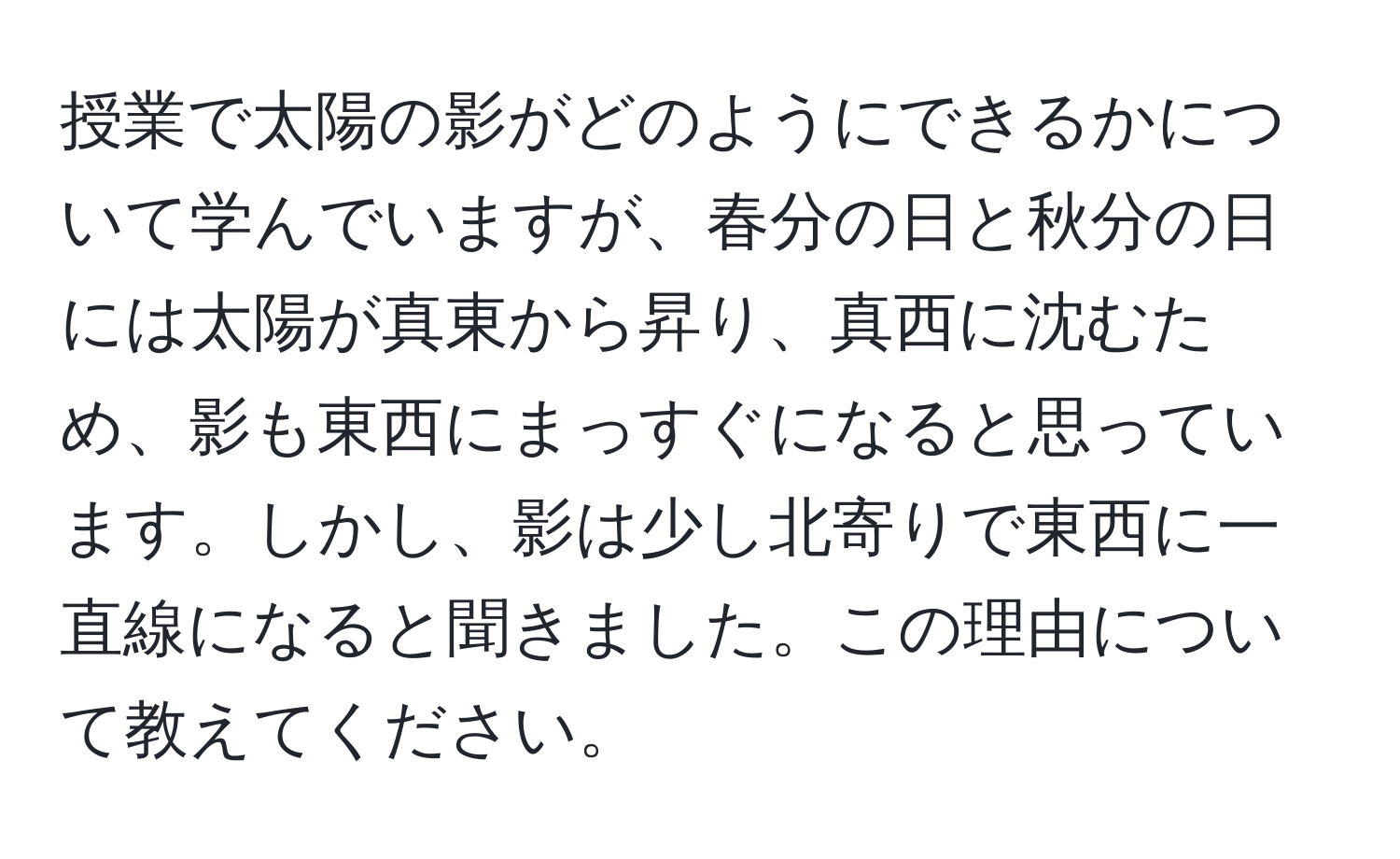 授業で太陽の影がどのようにできるかについて学んでいますが、春分の日と秋分の日には太陽が真東から昇り、真西に沈むため、影も東西にまっすぐになると思っています。しかし、影は少し北寄りで東西に一直線になると聞きました。この理由について教えてください。