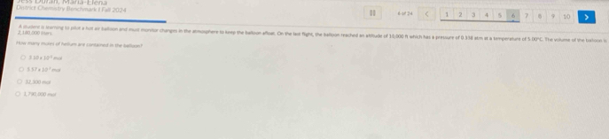 Dinitrict Chematry Benchmark I Fall 2024 6 of 24 < 1  2 3 4 5 6 7 9 10
0
2 180.000 l A studes is learning to pilot a hot air ballison and must montor changes in the atmosphere to keep the balloon afloat. On the last flight, the balloon reached an altitude of 10,000 ft which has a pressure of 0 338 atm at a temperaturs cf △ DBPC. The volume of the batoon is
How many mores of helium are contained in the ballagn?
3.10* 10^2mol
5.37* 10^2mol
32,300 met
1,790,000 mul