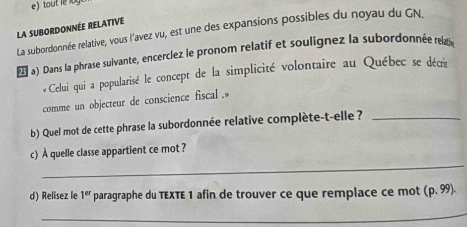 LA SUBORDONNÉE RELATIVE 
La subordonnée relative, vous l'avez vu, est une des expansions possibles du noyau du GN. 
(a) Dans la phrase suivante, encerclez le pronom relatif et soulignez la subordonnée relatié 
« Celui qui a popularisé le concept de la simplicité volontaire au Québec se décrit 
comme un objecteur de conscience fiscal .» 
b) Quel mot de cette phrase la subordonnée relative complète-t-elle ?_ 
_ 
c) À quelle classe appartient ce mot ? 
d) Relisez le 1^(er) paragraphe du TEXTE 1 afin de trouver ce que remplace ce mot (p.99). 
_