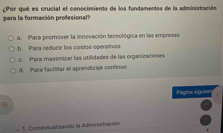 ¿Por qué es crucial el conocimiento de los fundamentos de la administración
para la formación profesional?
a. Para promover la innovación tecnológica en las empresas
b. Para reducir los costos operativos
c. Para maximizar las utilidades de las organizaciones
d. Para facilitar el aprendizaje continuo
Página siguient

1. Contextualizando la Administración