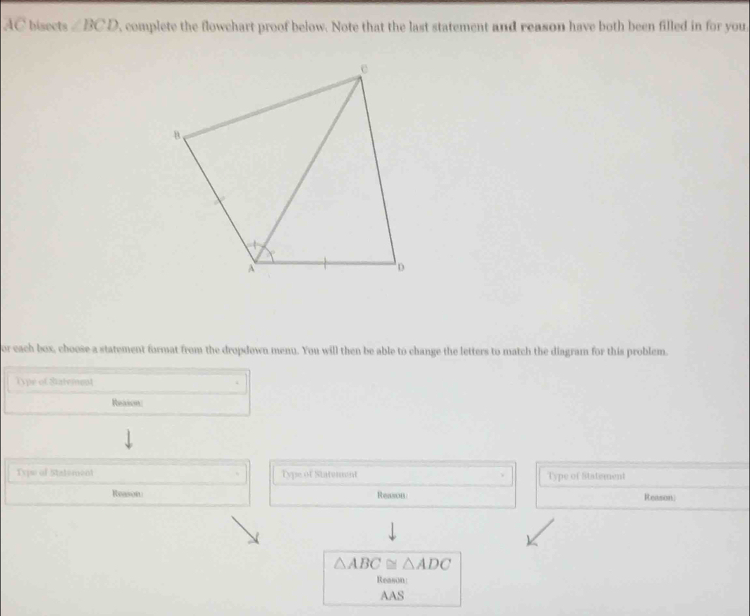 AC bisects ∠ BCD , complete the flowchart proof below. Note that the last statement and reason have both been filled in for you 
or each box, choose a statement format from the dropdown menu. You will then be able to change the letters to match the diagram for this problem. 
Type of Statement 
Reason 
Typs of Stalement Type of Statement Type of Statiment 
Reason Reason: Reason)
△ ABC≌ △ ADC
Reason 
AAS