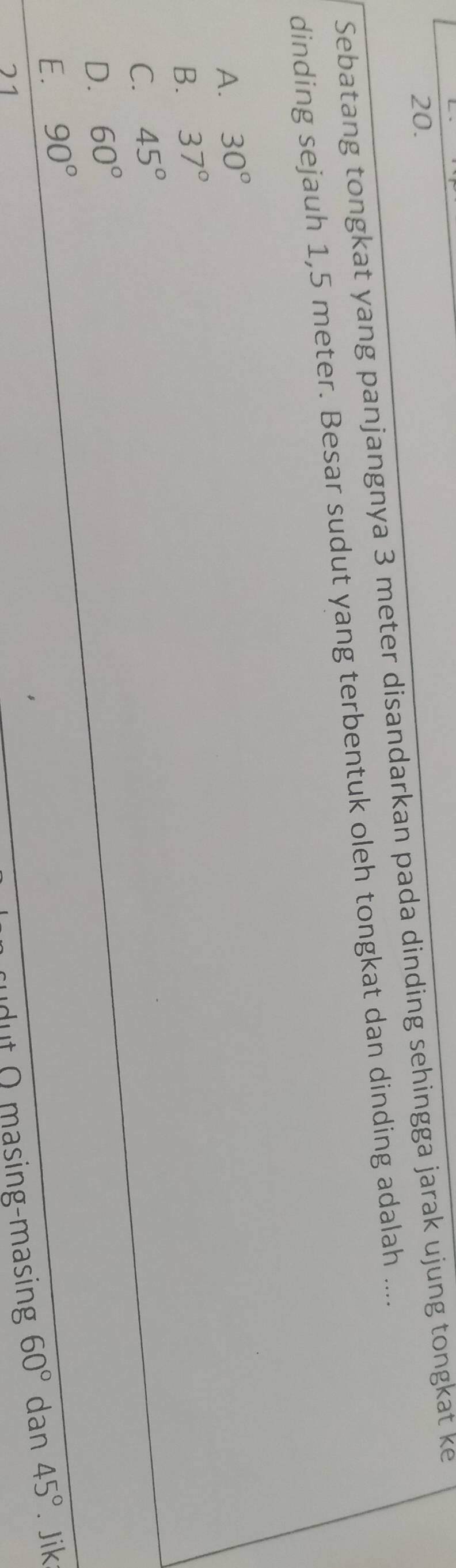 Sebatang tongkat yang panjangnya 3 meter disandarkan pada dinding sehingga jarak ujung tongkat ke
dinding sejauh 1,5 meter. Besar sudut yang terbentuk oleh tongkat dan dinding adalah ....
A. 30°
B. 37°
C. 45°
D. 60°
E. 90°
21
dut O masing-masing 60° dan 45°. Jik