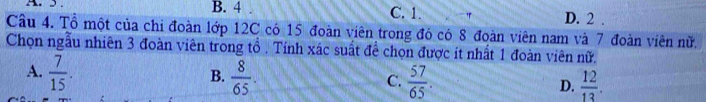 5. B. 4 C. 1. " D. 2
Câu 4. Tổ một của chi đoàn lớp 12C có 15 đoàn viên trong đó có 8 đoàn viên nam và 7 đoàn viên nữ.
Chọn ngẫu nhiên 3 đoàn viên trong tổ . Tính xác suất để chọn được ít nhất 1 đoàn viên nữ.
B.
A.  7/15 .  8/65 . C.  57/65 . D.  12/13 .