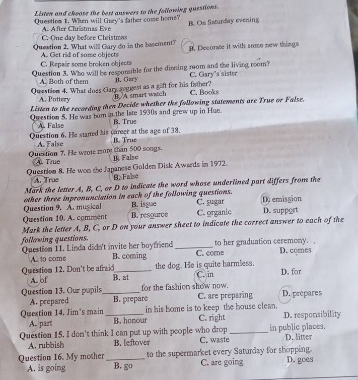 Listen and choose the best answers to the following questions.
Question 1. When will Gary's father come home?
A. After Christmas Eve B. On Saturday evening
C. One day before Christmas
Question 2. What will Gary do in the basement?
A. Get rid of some objects B. Decorate it with some new things
C. Repair some broken objects
Question 3. Who will be responsible for the dinning room and the living room?
A. Both of them B. Gary C. Gary’s sister
Question 4. What does Gary suggest as a gift for his father?
A. Pottery B. A smart watch C. Books
Listen to the recording then Decide whether the following statements are True or False.
Question 5. He was born in the late 1930s and grew up in Hue.
A. False B. True
Question 6. He started his career at the age of 38.
A. False B. True
Question 7. He wrote more than 500 songs.
A. True B. False
Question 8. He won the Japanese Golden Disk Awards in 1972.
A. True B. False
Mark the letter A, B, C, or D to indicate the word whose underlined part differs from the
other three inpronunciation in each of the following questions.
Question 9. A. musical B. issue C. sugar D. emission
Question 10. A. comment B. resource C. organic D. support
Mark the letter A, B, C, or D on your answer sheet to indicate the correct answer to each of the
following questions.
Question 11. Linda didn't invite her boyfriend _to her graduation ceremony.
A. to come B. coming C. come D. comes
Question 12. Don’t be afraid_ the dog. He is quite harmless. D. for
A. of B. at C. in
Question 13. Our pupils_ for the fashion show now.
A. prepared B. prepare C. are preparing D. prepares
Question 14. Jim’s main _in his home is to keep the house clean.
A. part B. honour C. right.D. responsibility
Question 15. I don’t think I can put up with people who drop_ in public places.
A. rubbish B. leftover C. waste D. litter
Question 16. My mother _to the supermarket every Saturday for shopping.
A. is going B. go C. are going D. goes