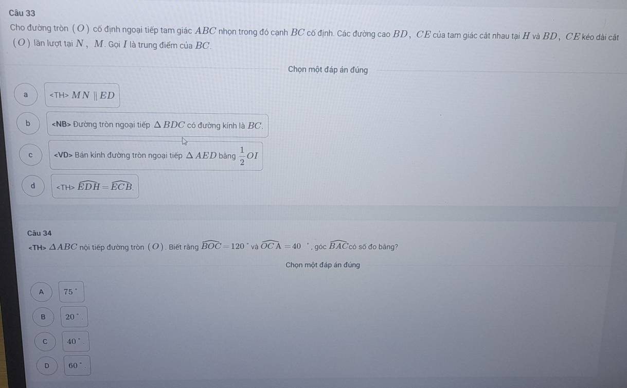 Cho đường tròn (O) cố định ngoại tiếp tam giác ABC nhọn trong đó cạnh BC cố định. các đường cao BD , CE của tam giác cất nhau tại H và BD , CE kéo dài cất
(O ) lần lượt tại N , M. Gọi I là trung điểm của BC.
Chọn một đáp án đúng
a MN||ED
b NB> Đường tròn ngoại tiếp △ BDC có đường kính là BC.
C Bán kính đường tròn ngoại tiếp △ AED bāng  1/2  OI
d ∠ TH>widehat EDH=widehat ECB
Câu 34
△ ABC nội tiếp đường tròn (O ). Biết rằng widehat BOC=120° và widehat OCA=40 " , góc widehat BAC có số đo bằng?
Chọn một đáp án đúng
A 75°
B 20°
C 40°
D 60°