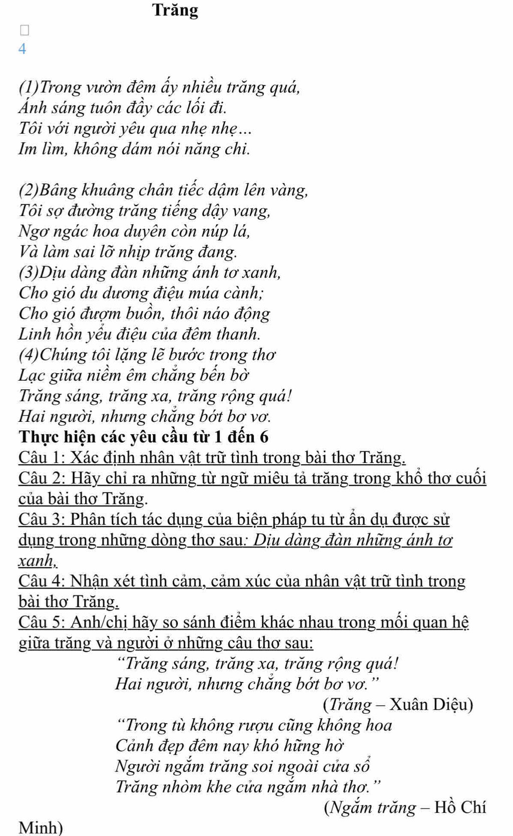 Trăng
4
(1)Trong vườn đêm ấy nhiều trăng quá,
Ánh sáng tuôn đầy các lối đi.
Tôi với người yêu qua nhẹ nhẹ ...
Im lìm, không dám nói năng chi.
(2)Bâng khuâng chân tiếc dậm lên vàng,
Tôi sợ đường trăng tiếng dậy vang,
Ngơ ngác hoa duyên còn núp lá,
Và làm sai lỡ nhịp trăng đang.
(3)Dịu dàng đàn những ánh tơ xanh,
Cho gió du dương điệu múa cành;
Cho gió đượm buồn, thôi náo động
Linh hồn yểu điệu của đêm thanh.
(4)Chúng tôi lặng lẽ bước trong thơ
Lạc giữa niềm êm chắng bến bờ
Trăng sáng, trăng xa, trăng rộng quá!
Hai người, nhưng chắng bớt bơ vơ.
Thực hiện các yêu cầu từ 1 đến 6
Câu 1: Xác định nhân vật trữ tình trong bài thơ Trăng.
Câu 2: Hãy chỉ ra những từ ngữ miêu tả trăng trong khổ thơ cuối
của bài thơ Trăng.
Câu 3: Phân tích tác dụng của biện pháp tu từ ần dụ được sử
dụng trong những dòng thơ sau: Dịu dàng đàn những ánh tơ
xanh,
Câu 4: Nhận xét tình cảm, cảm xúc của nhân vật trữ tình trong
bài thơ Trăng.
Câu 5: Anh/chị hãy so sánh điểm khác nhau trong mối quan hệ
giữa trăng và người ở những câu thơ sau:
“Trăng sáng, trăng xa, trăng rộng quá!
Hai người, nhưng chăng bớt bơ vơ.''
(Trăng - Xuân Diệu)
*Trong tù không rượu cũng không hoa
Cảnh đẹp đêm nay khó hững hờ
Người ngắm trăng soi ngoài cửa sổ
Trăng nhòm khe cửa ngắm nhà thơ.''
(Ngắm trăng - Hồ Chí
Minh)