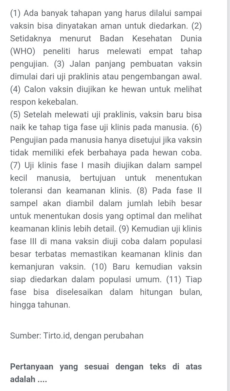 (1) Ada banyak tahapan yang harus dilalui sampai 
vaksin bisa dinyatakan aman untuk diedarkan. (2) 
Setidaknya menurut Badan Kesehatan Dunia 
(WHO) peneliti harus melewati empat tahap 
pengujian. (3) Jalan panjang pembuatan vaksin 
dimulai dari uji praklinis atau pengembangan awal. 
(4) Calon vaksin diujikan ke hewan untuk melihat 
respon kekebalan. 
(5) Setelah melewati uji praklinis, vaksin baru bisa 
naik ke tahap tiga fase uji klinis pada manusia. (6) 
Pengujian pada manusia hanya disetujui jika vaksin 
tidak memiliki efek berbahaya pada hewan coba. 
(7) Uji klinis fase I masih diujikan dalam sampel 
kecil manusia, bertujuan untuk menentukan 
toleransi dan keamanan klinis. (8) Pada fase II 
sampel akan diambil dalam jumlah lebih besar 
untuk menentukan dosis yang optimal dan melihat 
keamanan klinis lebih detail. (9) Kemudian uji klinis 
fase III di mana vaksin diuji coba dalam populasi 
besar terbatas memastikan keamanan klinis dan 
kemanjuran vaksin. (10) Baru kemudian vaksin 
siap diedarkan dalam populasi umum. (11) Tiap 
fase bisa diselesaikan dalam hitungan bulan, 
hingga tahunan. 
Sumber: Tirto.id, dengan perubahan 
Pertanyaan yang sesuai dengan teks di atas 
adalah ....