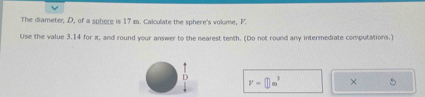 The diameter, D, of a sphere is 17 m. Calculate the sphere's volume, V. 
Use the value 3.14 for π, and round your answer to the nearest tenth. (Do not round any intermediate computations.)
V=□ m^3
×