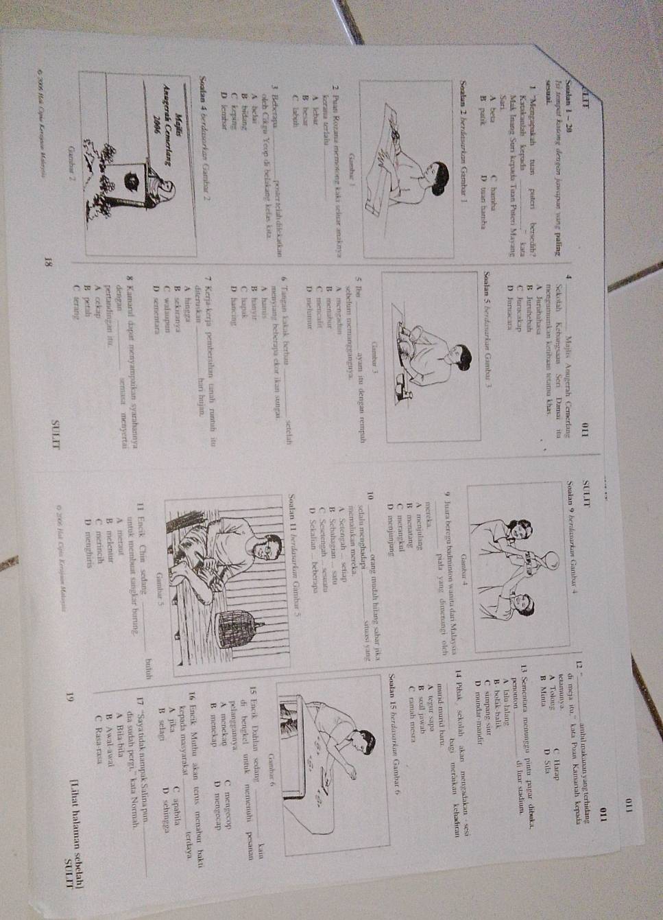 011
011
IT 011 SULIT
12 “ ambil makanan yang terhidang
Sulan 1 - 20 4 Majlis Anugerah Cemerlang
di meja itu."
Ii tempat katong dengan jawapan vang paling Sekolah Kebangsaan Seri Damai itu Soalan 9 berdasarkan Gambar 4 _kata Puan Kamariah kepada
sesuai mengumumkan ketibaan tetamu khas.A Tolong etamunva C Harap
B Minta
A JurahahasaD Sila
1 "Mengapakah tuan puton bersedih? B Juruhebah
13 Sementara menunggu pintu pagar dibuka.
Katakaniah kepada ,” kata C Jurucakapdi luar stadium
Mak Inang Suri kepada Tuan Puteri Mayan D Juruacar
penonton
Sari A talo lalang
A beta C hamba
B patrk D tan hamha B  bolak-balik
C simpang siur
D mundar-mandir
Salan 2 berdasørkan Gambar 1
9 Juara beregu badminton wanita dari Malaysia 14 Pibak sekolah akan mengadakan sesi
_piala yang dimenangi olch bagi meraikan kehadian
murd murd har 
mereka. A tegur sapa
A menjulang B soal jawab
B menatang C ramah mesra
C merangkul
D menjunjung
Soalan 15 berdasorkan Gambar 6
Clambar 3
10
Gamhuz ! 5 Ibo _ayam itu dengan rempah _sclaiu menghadapi orang mudah hilang sabar jika situasi yang
sebelum memanggangnya
2 Puan Rozana memotong kaki seluar anaknya A mengadun A Setengah .... setrap memalukan mereka
kerana teriaiu B mensbur B. Sebahagian ... satu
A lebar C mencalit C. Sesetengah ... sesuatu
B besar D melumur D Sekalian ... beberapa
C labuh
3 Beberapa_ poster teiah dilekatkan 6 Tangan kakak berbau _setelah Soalan 11 berdasarkoan Gambar 5
oleh Cikgu Yeop di belakang kefas kita. menyiang beberapa ckor ikan sungai
A hamiskain
A belas B hanyir
15 Encik Dahlan sedang_
B bidang C hapak
di bengkel untuk memenuhi pesanan
C keping D hancingpelanggannya
D lembar A. menekan C mengecop
Soalan 4 berdusorkan Gambar 2 7 Kerja-kerja pembersihan tanah runtuh ituB menekap D mengecap
diteruskan_ hari hujan.
16 Eneik Muthu akan terus menabur bakti
A hinggaterdaya
B sekiranya
kepada masyarakat
C walaupunA jika C apabila
D sementaraB selagi D sehingga
8 Kamaral dapat menyampaikan syarahannya 11 Encik Chin sedang _butuh
dengan semasa menyertai untuk membuat sangkar burung. 17 “Saya tidak nampak Salina pun
_
dia sudah pergi," kata Normah.
pertandingan itu. B melentur A meraut A Bila-bila
B Awal-awal
A cekap C merincih
B petals D menghiris C Rasa-rasa
C terang
19 [Lihat halaman sebelah]
SULIT
* 2006 Hok Cspia Kerayaon Malayeia SULIT O 2006 Hal Cipia Kerajaon Malazsia
18