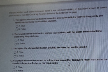 indicate whether each of the statements below is true or false by clicking on the correct answer. To assess
your answers, click the Check My Answers button at the bottom of the page
1. The highest standard deduction amount is associated with the married filing jointly and
quallying surviving spouse filing statuses.
A. Træo
B. Faise
2. The lowest standard deduction amount is associated with the single and married filing
separately fling statuses.
A. True
B. False
3. The higher the standard deduction amount, the lower the taxable income.
A Truc
B. False
4. A taxpayer who can be claimed as a dependent on another taxpayer's return must clairn the
standard deduction for his or her filing status.
A. True
B. False