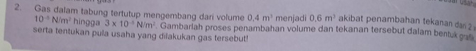 Gas dalam tabung tertutup mengembang dari volume 0.4m^3 menjadi 0.6m^3 akibat penambahan tekanan dar 2
10^(-5)N/m^2 hingga 3* 10^(-5)N/m^2
serta tentukan pula usaha yang dilakukan gas tersebut! . Gambariah proses penambahan volume dan tekanan tersebut dalam bentuk graß