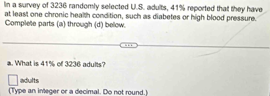 In a survey of 3236 randomly selected U.S. adults, 41% reported that they have 
at least one chronic health condition, such as diabetes or high blood pressure. 
Complete parts (a) through (d) below. 
a. What is 41% of 3236 adults? 
adults 
(Type an integer or a decimal. Do not round.)