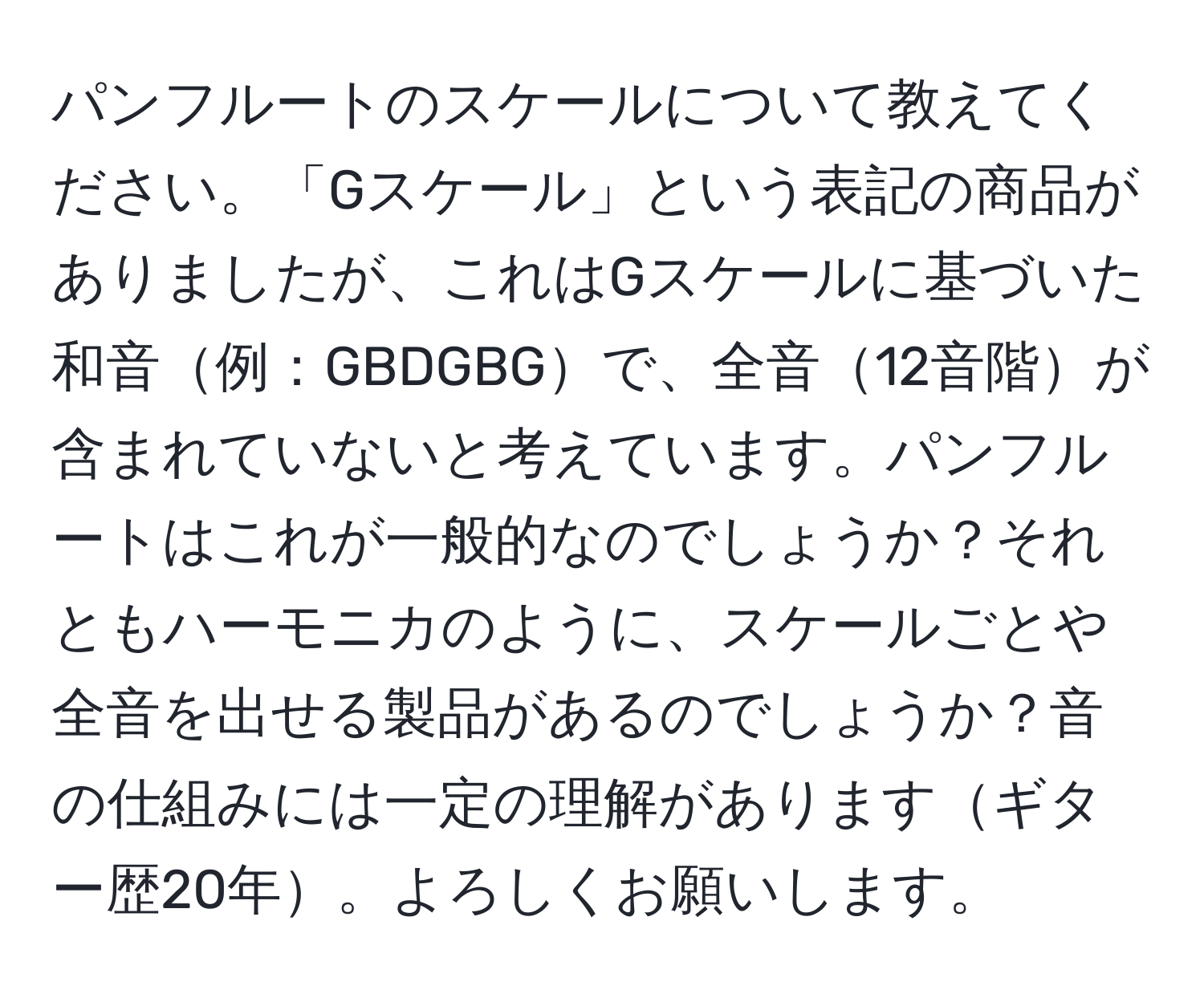 パンフルートのスケールについて教えてください。「Gスケール」という表記の商品がありましたが、これはGスケールに基づいた和音例：GBDGBGで、全音12音階が含まれていないと考えています。パンフルートはこれが一般的なのでしょうか？それともハーモニカのように、スケールごとや全音を出せる製品があるのでしょうか？音の仕組みには一定の理解がありますギター歴20年。よろしくお願いします。