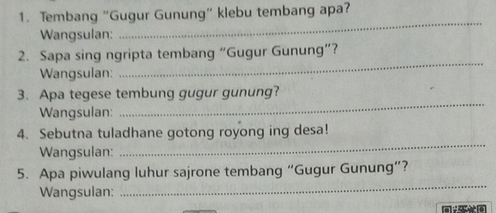 Tembang “Gugur Gunung” klebu tembang apa? 
Wangsulan: 
_ 
2. Sapa sing ngripta tembang “Gugur Gunung”? 
Wangsulan: 
_ 
3. Apa tegese tembung gugur gunung? 
Wangsulan: 
_ 
4. Sebutna tuladhane gotong royong ing desa! 
Wangsulan: 
_ 
_ 
5. Apa piwulang luhur sajrone tembang “Gugur Gunung”? 
Wangsulan: