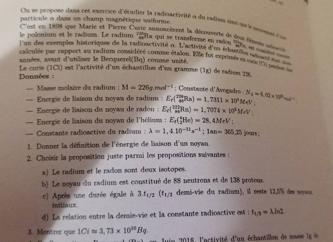 particule α dans un champ magnétique uniforme.
On se propose dans cet exercice d'étudier la radioactivité à du radium ainsi que le momement l m
C'est en 1898 que Marie et Pierre C innoncèrent la découverte de d
le polonium et le radium. Le radium _(88)^(226)Ra qui se transforme en radon beginarrayr 229 86endarray En, est considéré comme
t éléments radioactié 
'un des exemples historiques de la radioactivité α. L'activité d'un échantillon radioactif était alon
calculée par rapport au radium considéré comme étalon. Elle fut exprimée en curie (Ci) pendant den
années, avant d'utiliser le Becquerel(Bq) comme unité.
Le curie (1Ci) est l'activité d'un échantillon d'un gramme (1g) de radium 226.
Données :
— Masse molaire du radium : M=226g.mol^(-1); Constante d'Avogadro : N_A=6,02* 10^(23)mol^(-1)
— Energie de liaison du noyau de radium : E_t(_(88)^(226)Ra)=1,7311* 10^3MeV;
— Energie de liaison du noyau de radon : E_ell (_(86)^(222)Rn)=1,7074* 10^3MeV:
— Energie de liaison du noyau de l'hélium : E_t(_2^(4He)=28 ,4MeV;
— Constante radioactive du radium : lambda =1,4.10^-11)s^(-1);1an=365,25 jours ;
1. Donner la définition de l'énergie de liaison d'un noyau.
2. Choisir la proposition juste parmi les propositions suivantes :
a) Le radium et le radon sont deux isotopes.
b) Le noyau du radium est constitué de 88 neutrons et de 138 protons.
c) Après une durée égale à 3.t_1/2(t_1/2 demi-vie du radium), il reste 12,5% des novaux
initiaux.
d) La relation entre la demie-vie et la constante radioactive est : t_1/2=lambda .ln 2.
3. Montrer que 1Ciapprox 3,73* 10^(10)Bq.
uin 2018, l'activité d'un échantillon de masse 1g de