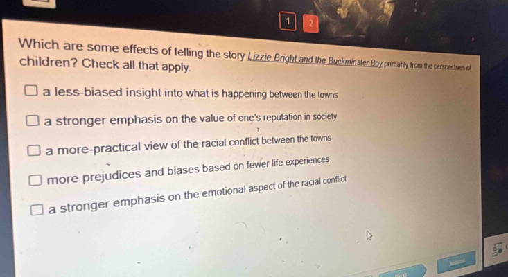 1 2
Which are some effects of telling the story Lizzie Bright and the Buckminster Boy primanly from the perspectives of
children? Check all that apply.
a less-biased insight into what is happening between the towns
a stronger emphasis on the value of one's reputation in society
a more-practical view of the racial conflict between the towns
more prejudices and biases based on fewer life experiences
a stronger emphasis on the emotional aspect of the racial conflict