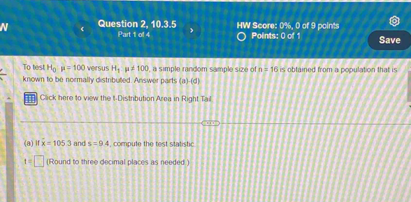 Question 2, 10.3.5 HW Score: 0%, 0 of 9 points 
Part 1 of 4 Points: 0 of 1 Save 
To test H_0:mu =100 versus H_1:mu != 100 , a simple random sample size of n=16 is obtained from a population that is 
known to be normally distributed. Answer parts (a)-(d) 
Click here to view the t-Distribution Area in Right Tail. 
(a) lf x=105.3 and s=9.4 , compute the test statistic
t=□ (Round to three decimal places as needed.)