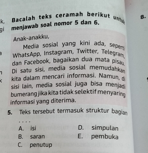 k, Bacalah teks ceramah berikut untuk
gi menjawab soal nomor 5 dan 6. 8.
Anak-anakku,
Media sosial yang kini ada, seperti
WhatsApp, Instagram, Twitter, Telegram
dan Facebook, bagaikan dua mata pisau
Di satu sisi, media sosial memudahkan
kita dalam mencari informasi. Namun, 
sisi lain, media sosial juga bisa menjadi
bumerang jika kita tidak selektif menyaring
informasi yang diterima.
5. Teks tersebut termasuk struktur bagian
.
A. isi D. simpulan
B. saran E. pembuka
C. penutup