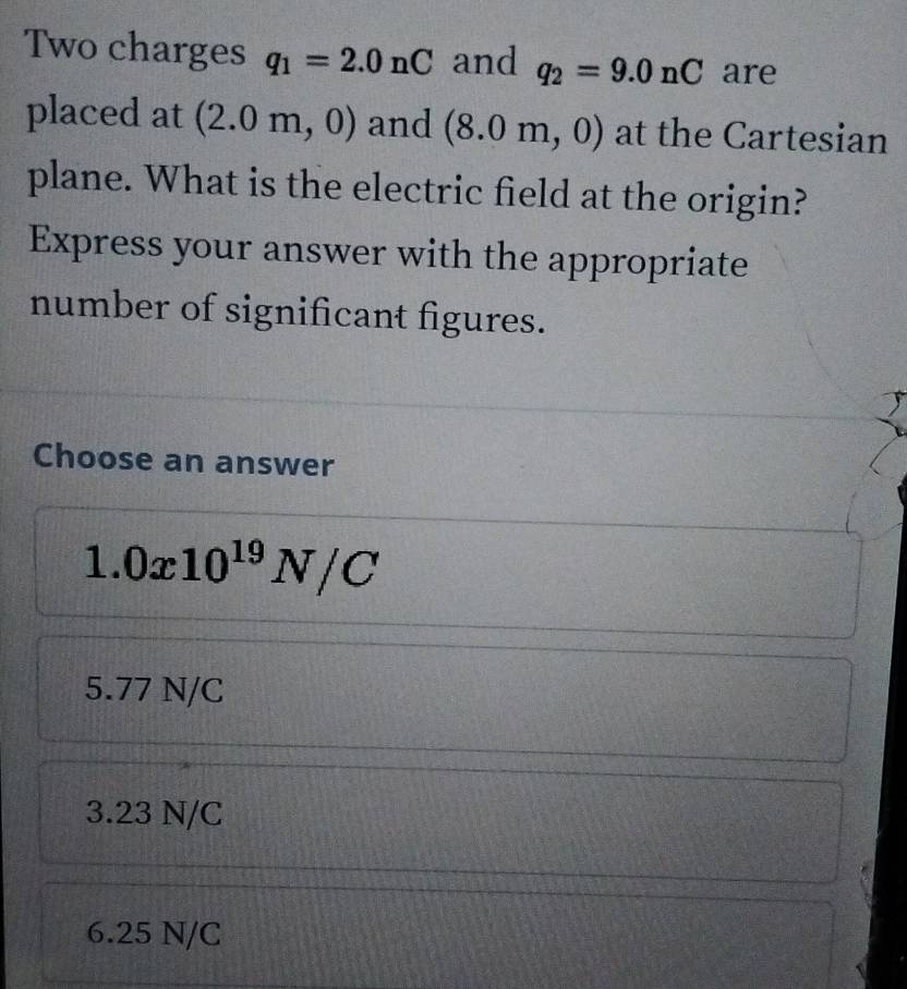 Two charges q_1=2.0nC and q_2=9.0nC are
placed at (2.0m,0) and (8.0m,0) at the Cartesian
plane. What is the electric field at the origin?
Express your answer with the appropriate
number of significant figures.
Choose an answer
1.0x10^(19)N/C
5.77 N/C
3.23 N/C
6.25 N/C