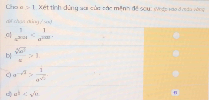 Cho a>1. Xét tính đúng sai của các mệnh đề sau: (Nhấp vào ô màu vàng
để chọn đúng / sai)
a)  1/a^(2024)  . 
b)  sqrt[3](a^2)/a >1. 
c) a^(-sqrt(3))> 1/a^(sqrt(5)) . 
d) a^(frac 1)3 . 
Đ