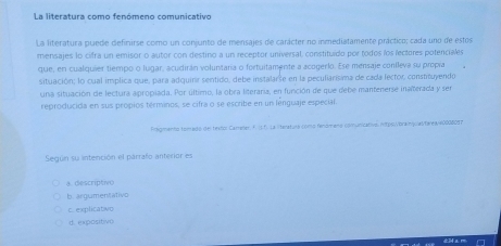 La literatura como fenómeno comunicativo
La literatura puede definirse como un conjunto de mensajes de carácter no inmediatamente práctico; cada uno de estos
mensajes lo cifra un emisor o autor con destino a un receptor universal, constituído por todos los lectores potenciales
que, en cualiquier tiempo o lugar, acudirán voluntana o fortuitamente a acogerlo. Ese mensaje conileva su propía
situación; lo cual implica que, para adquine sentido, debe instalarse en la peculiarisima de cada lector, constituyendo
una situación de lectura apropiada. Por último, la obra literaria, en función de que debe mantenerse inalterada y ser
reproducida en sus propios términos, se cifra o se escribe en un lenguaje especial.
Pragmento tomadto del textor Carrener F. (s.f) La literatura como fenóm ena comunicative, ipsubrainqualtárea400080d7
Según su intención el parraño anterior es
a descriptivo
b. argumentativo
c. explicatiwo
d. expositivo