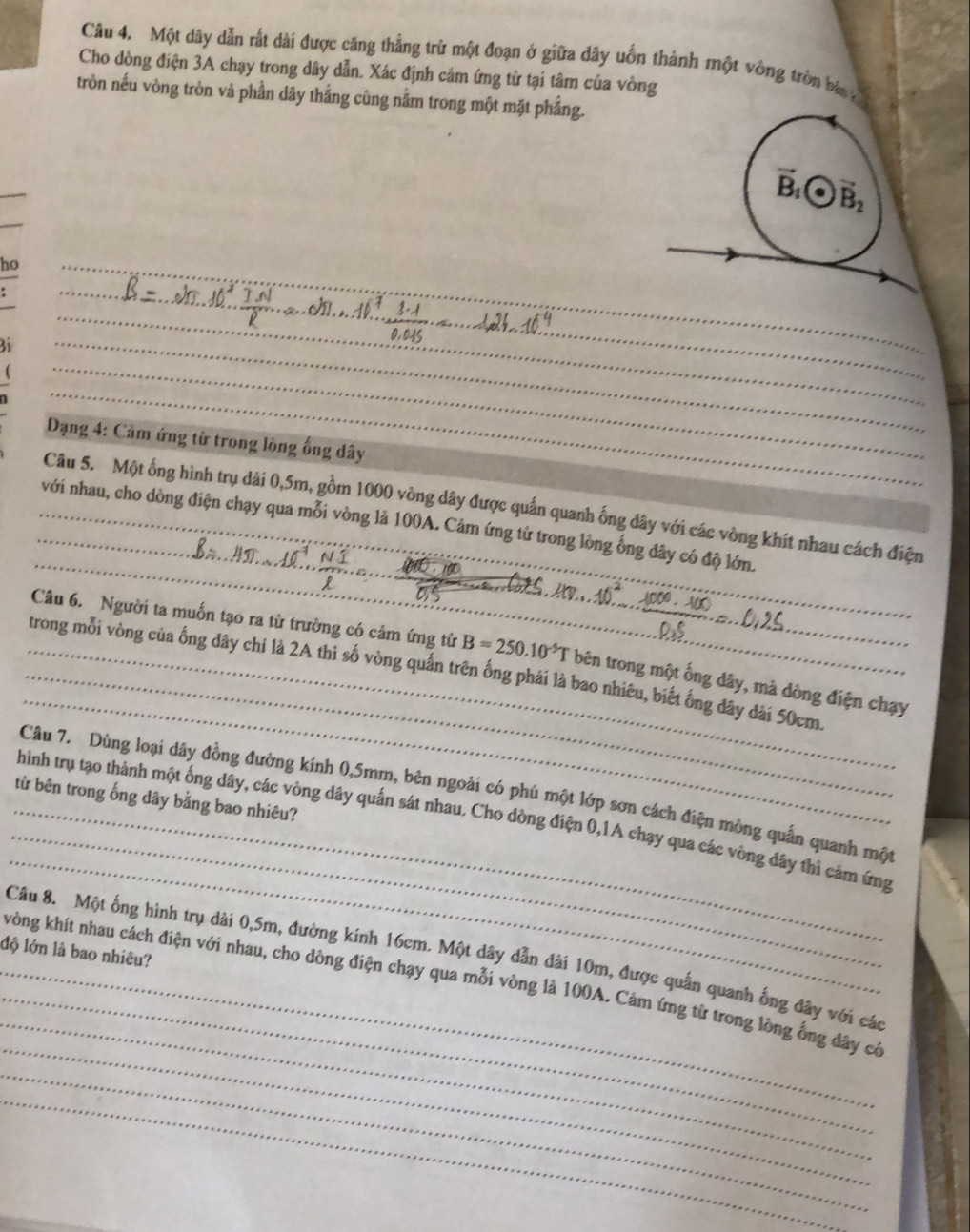 Một dây dẫn rất dài được căng thẳng trừ một đoạn ở giữa dây uốn thành một vòng tròn bá 
Cho dòng điện 3A chạy trong dây dẫn. Xác định cảm ứng tử tại tâm của vòng
tròn nếu vòng tròn và phần dây thắng cùng nằm trong một mặt phẳng.
vector B_1· vector B_2
ho
:
3i
(
_
Dạng 4: Cảm ứng từ trong lòng ống dây
_
Câu 5. Một ống hình trụ dài 0,5m, gồm 1000 vòng dây được quấn quanh ống dây với các vòng khít nhau cách điện
với nhau, cho dòng điện chạy qua mỗi vòng là 100A. Cảm ứng từ trong lòng ống đây có độ lớn.
10 N1
C
 
_
Câu 6. Người ta muốn tạo ra từ trường có cảm ứng tử B=250.10^(-5)T bên trong một ống dây, mà dòng điện chạy
_trong mỗi vòng của ống dây chí là 2A thì số vòng quần trên ống phải là bao nhiêu, biết ống đây đài 50cm._
_
Câu 7. Dùng loại dây đồng đường kính 0,5mm, bên ngoài có phú một lớp sơn cách điện mông quấn quanh một
từ bên trong ống dây bằng bao nhiêu?
_
_hình trụ tạo thành một ống dây, các vòng dây quấn sát nhau. Cho dòng điện 0,1A chạy qua các vòng dây thì cảm ứng
độ lớn là bao nhiêu?
_
_
Câu 8. Một ống hình trụ dài 0,5m, đường kính 16cm. Một dây dẫn dài 10m, được quần quanh ống dây với các
_
_vòng khít nhau cách điện với nhau, cho dòng điện chạy qua mỗi vòng là 100A. Cảm ứng từ trong lòng ống đây có
_
_
