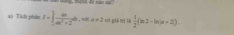 dào dung, mệnh đề nào sai? 
a) Tích phân I=∈tlimits _(-1)^0 ax/ax^2+2 dx , với a!= 2 có giá trị là  1/2 (ln 2-ln |a+2|).