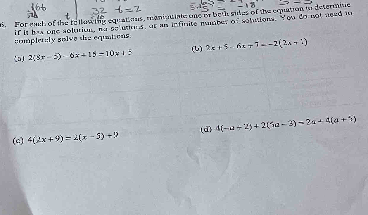 For each of the following equations, manipulate one or both sides of the equation to determine 
if it has one solution, no solutions, or an infinite number of solutions. You do not need to 
completely solve the equations. 
(b) 
(a) 2(8x-5)-6x+15=10x+5 2x+5-6x+7=-2(2x+1)
(d) 4(-a+2)+2(5a-3)=2a+4(a+5)
(c) 4(2x+9)=2(x-5)+9