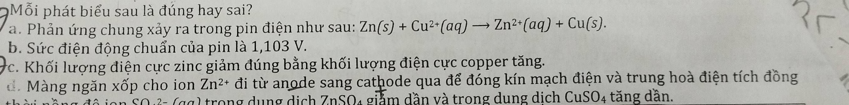 Mỗi phát biểu sau là đúng hay sai?
a. Phản ứng chung xảy ra trong pin điện như sau: Zn(s)+Cu^(2+)(aq)to Zn^(2+)(aq)+Cu(s).
b. Sức điện động chuẩn của pin là 1,103 V.
*c. Khối lượng điện cực zinc giảm đúng bằng khối lượng điện cực copper tăng.
d. Màng ngăn xốp cho ion Zn^(2+) đi từ anode sang cathode qua để đóng kín mạch điện và trung hoà điện tích đồng
2 trong dụng dịch ZnSO₄ giảm dần và trong dung dịch CuSO₄ tăng dần.