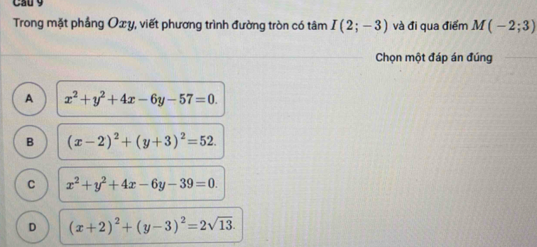 Cau 9
Trong mặt phầng Oxy, viết phương trình đường tròn có tâm I(2;-3) và đi qua điểm M(-2;3)
Chọn một đáp án đúng
A x^2+y^2+4x-6y-57=0.
B (x-2)^2+(y+3)^2=52.
C x^2+y^2+4x-6y-39=0.
D (x+2)^2+(y-3)^2=2sqrt(13).