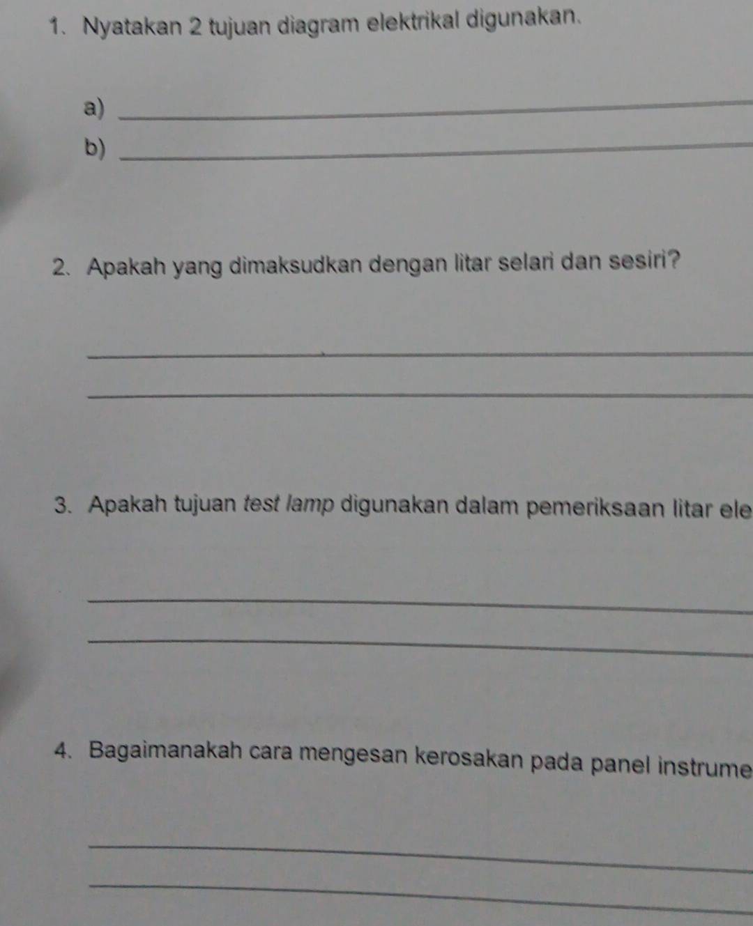 Nyatakan 2 tujuan diagram elektrikal digunakan. 
a) 
_ 
b)_ 
2. Apakah yang dimaksudkan dengan litar selari dan sesiri? 
_ 
_ 
3. Apakah tujuan test lamp digunakan dalam pemeriksaan litar ele 
_ 
_ 
4. Bagaimanakah cara mengesan kerosakan pada panel instrume 
_ 
_