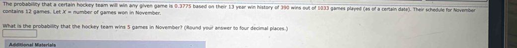 The probability that a certain hockey team will win any given game is 0.3775 based on their 13 year win history of 390 wins out of 1033 games played (as of a certain date). Their schedule for November 
contains 12 games. Let X= number of games won in November. 
What is the probability that the hockey team wins 5 games in November? (Round your answer to four decimal places.) 
Additional Materials