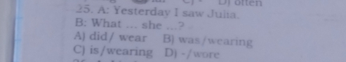 A: Yesterday I saw Julia.
B: What ... she ...?
A) did / wear B) was/wearing
C) is/wearing D) -/wore