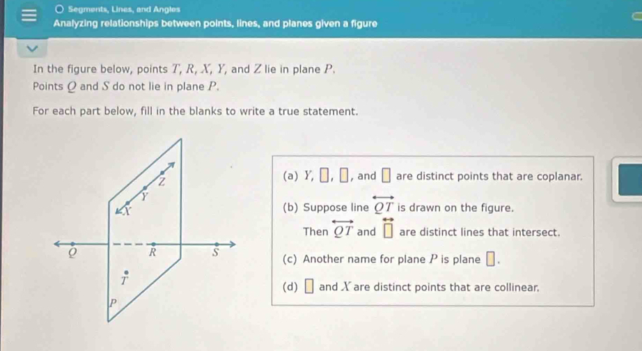 Segments, Lines, and Angles
Analyzing relationships between points, lines, and planes given a figure
In the figure below, points T, R, X, Y, and Z lie in plane P.
Points Q and S do not lie in plane P.
For each part below, fill in the blanks to write a true statement.
(a) Y,□ ,□ , and □ are distinct points that are coplanar.
(b) Suppose line overleftrightarrow QT is drawn on the figure.
Then overleftrightarrow QT and overleftrightarrow □  are distinct lines that intersect.
(c) Another name for plane P is plane □ .
(d) □ and Xare distinct points that are collinear.