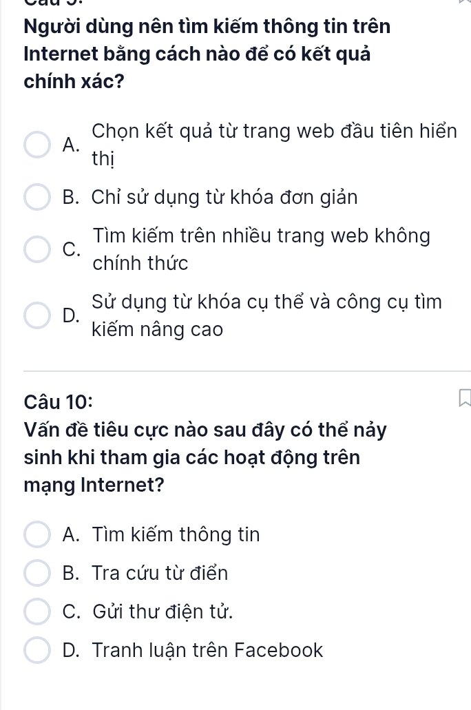 Người dùng nên tìm kiếm thông tin trên
Internet bằng cách nào để có kết quả
chính xác?
A. Chọn kết quả từ trang web đầu tiên hiển
thị
B. Chỉ sử dụng từ khóa đơn giản
C. Tìm kiếm trên nhiều trang web không
chính thức
D. Sử dụng từ khóa cụ thể và công cụ tìm
kiếm nâng cao
Câu 10:
Vấn đề tiêu cực nào sau đây có thể nảy
sinh khi tham gia các hoạt động trên
mạng Internet?
A. Tìm kiếm thông tin
B. Tra cứu từ điển
C. Gửi thư điện tử.
D. Tranh luận trên Facebook