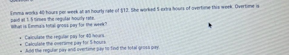 Emma works 40 hours per week at an hourly rate of $12. She worked 5 extra hours of overtime this week. Overtime is
paid at 1.5 times the regular hourly rate.
What is Emma's total gross pay for the week?
Calculate the regular pay for 40 hours.
Calculate the overtime pay for 5 hours.
Add the regular pay and overtime pay to find the total gross pay.