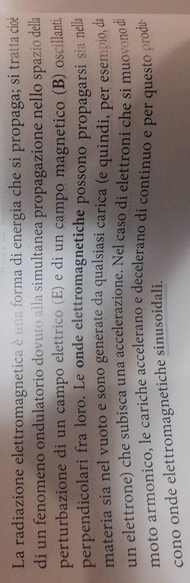 La radiazione elettromagnetica è una forma di energia che si propaga; si tratta cioè 
di un fenomeno ondulatorio dovuto alla simultanea propagazione nello spazio della 
perturbazione di un campo elettrico (E) e di un campo magnetico (B) oscillanti, 
perpendicolari fra loro. Le onde elettromagnetiche possono propagarsi sia nella 
materia sia nel vuoto e sono generate da qualsiasi carica (e quindi, per esempio, da 
un elettrone) che subisca una accelerazione. Nel caso di elettroni che si muovono di 
moto armonico, le cariche accelerano e decelerano di continuo e per questo produ- 
cono onde elettromagnetiche sinusoidali.