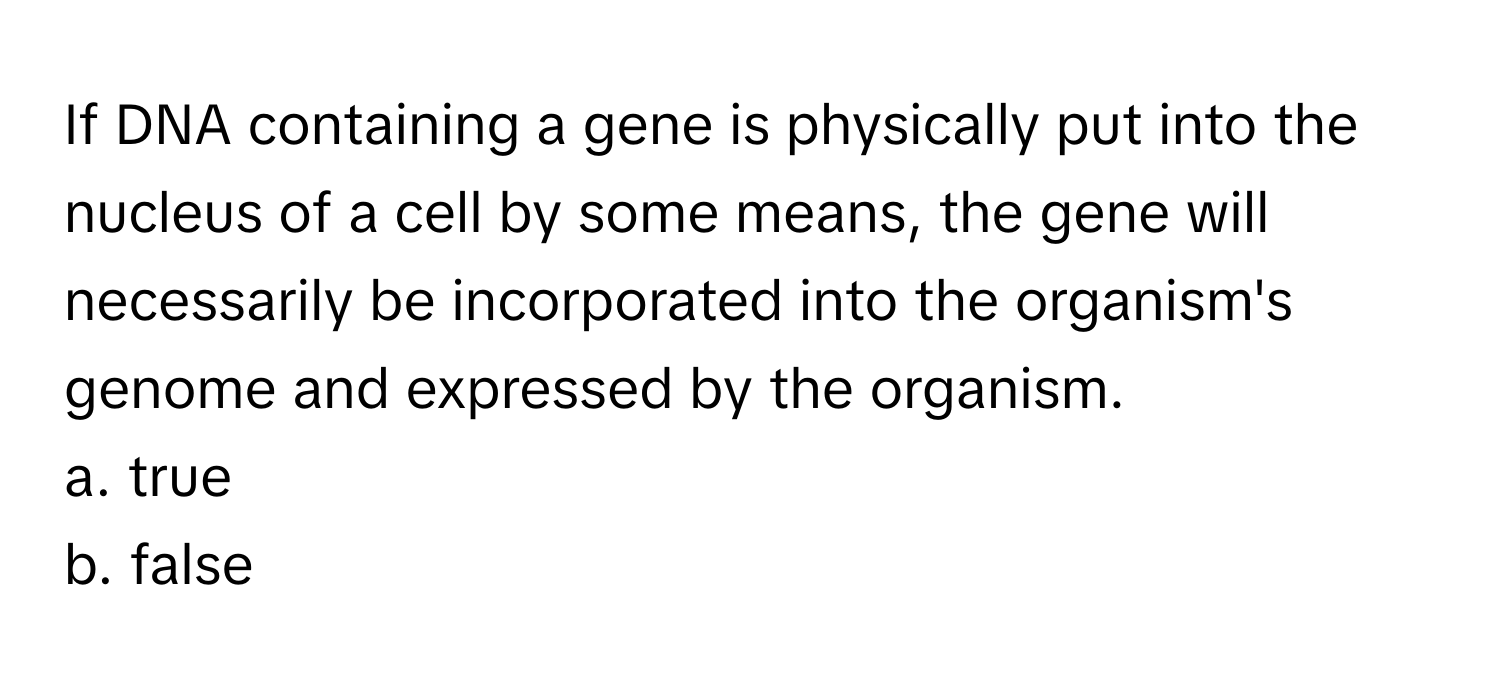 If DNA containing a gene is physically put into the nucleus of a cell by some means, the gene will necessarily be incorporated into the organism's genome and expressed by the organism.

a. true
b. false